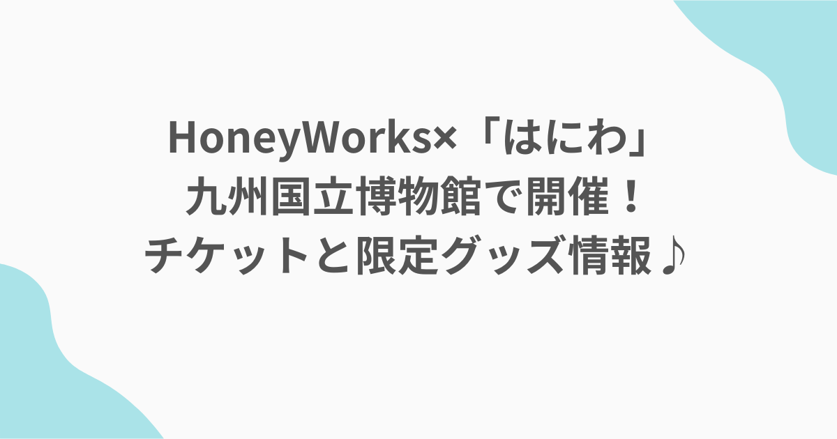 HoneyWorks✖「はにわ」九州国立博物館で開催！チケットと限定グッズ情報♪