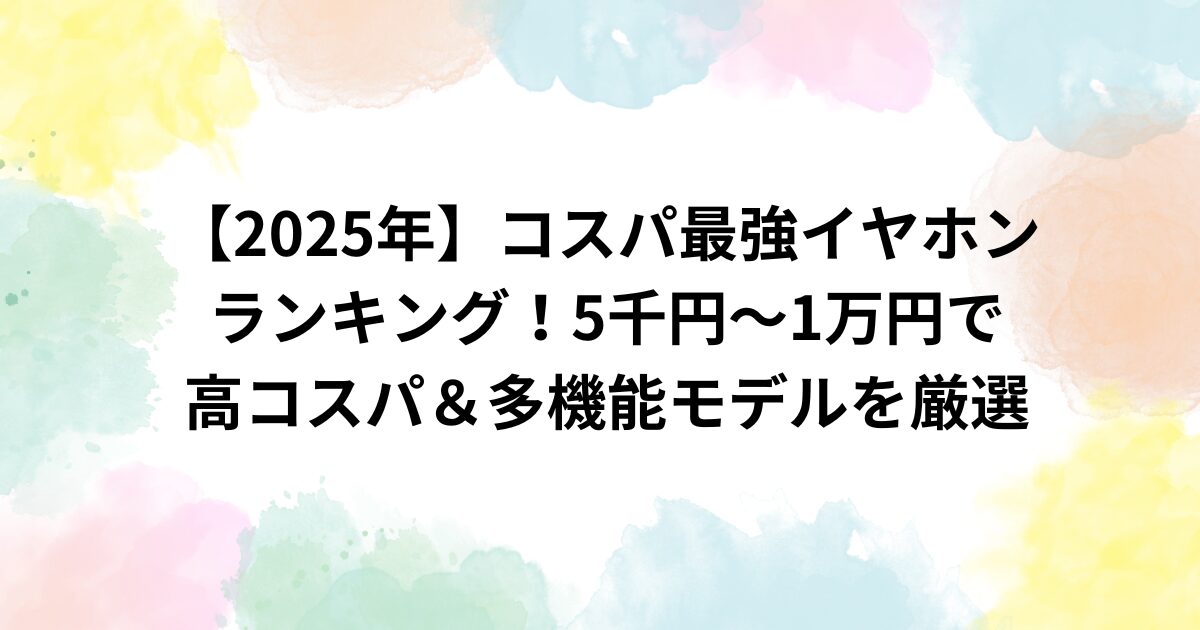 【2025年】コスパ最強イヤホンランキング！5千円～1万円で高コスパ＆多機能モデルを厳選